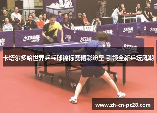 卡塔尔多哈世界乒乓球锦标赛精彩纷呈 引领全新乒坛风潮